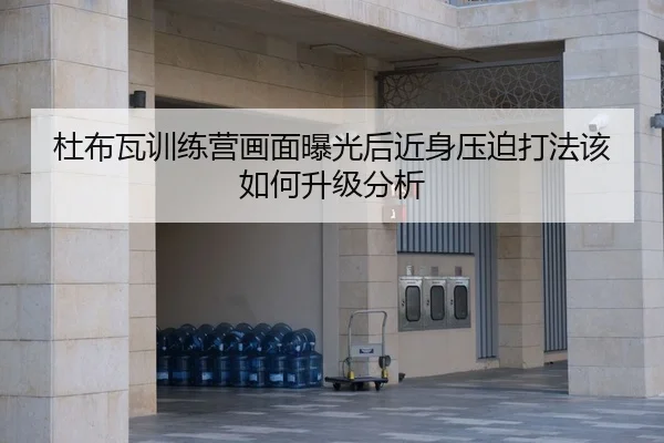 杜布瓦训练营画面曝光后近身压迫打法该如何升级分析
