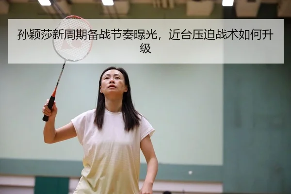 孙颖莎新周期备战节奏曝光，近台压迫战术如何升级