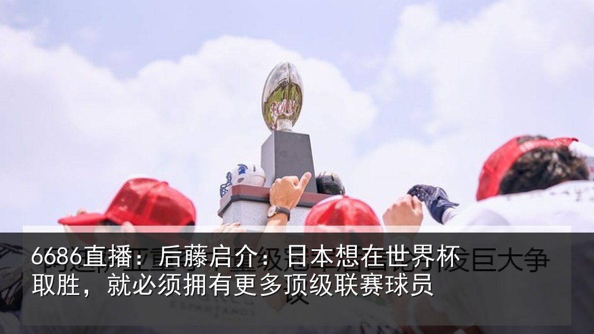 6686直播:后藤启介:日本想在世界杯取胜,就必须拥有更多顶级联赛球员